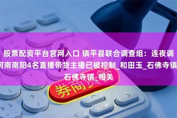 股票配资平台官网入口 镇平县联合调查组：连夜调查，河南南阳4名直播带货主播已被控制_和田玉_石佛寺镇_相关