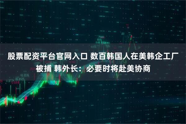 股票配资平台官网入口 数百韩国人在美韩企工厂被捕 韩外长：必要时将赴美协商