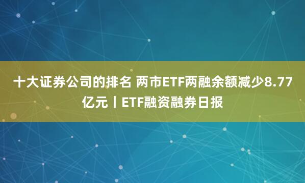 十大证券公司的排名 两市ETF两融余额减少8.77亿元丨ETF融资融券日报