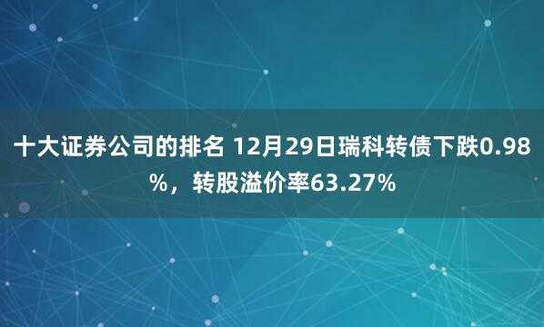 十大证券公司的排名 12月29日瑞科转债下跌0.98%，转股溢价率63.27%