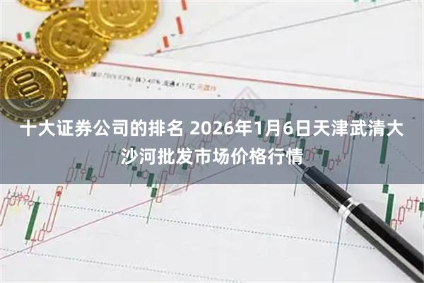十大证券公司的排名 2026年1月6日天津武清大沙河批发市场价格行情