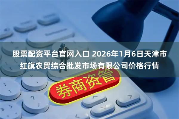 股票配资平台官网入口 2026年1月6日天津市红旗农贸综合批发市场有限公司价格行情